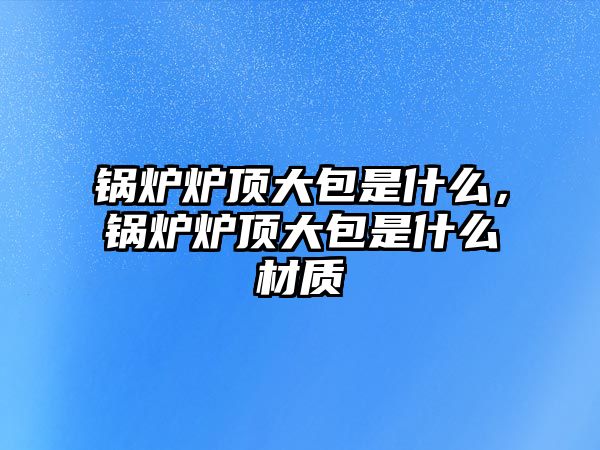 鍋爐爐頂大包是什么，鍋爐爐頂大包是什么材質(zhì)