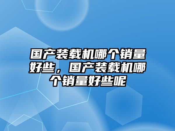 國產(chǎn)裝載機(jī)哪個(gè)銷量好些，國產(chǎn)裝載機(jī)哪個(gè)銷量好些呢