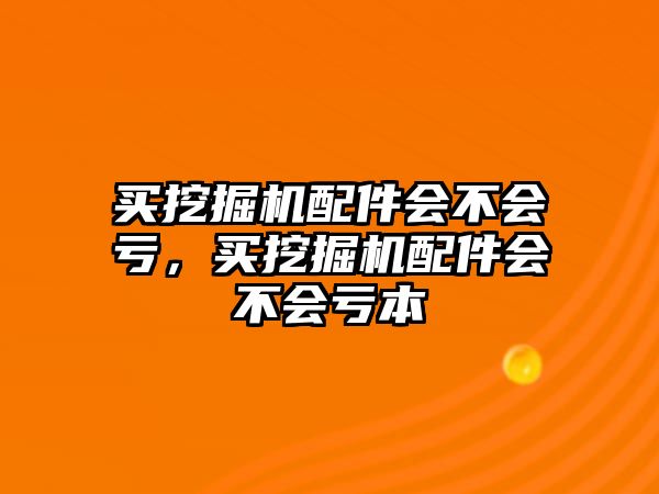 買挖掘機配件會不會虧，買挖掘機配件會不會虧本