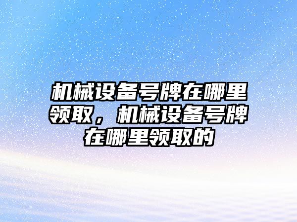 機(jī)械設(shè)備號(hào)牌在哪里領(lǐng)取，機(jī)械設(shè)備號(hào)牌在哪里領(lǐng)取的