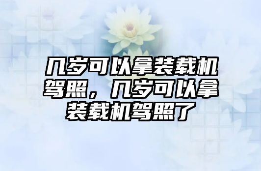 幾歲可以拿裝載機(jī)駕照，幾歲可以拿裝載機(jī)駕照了