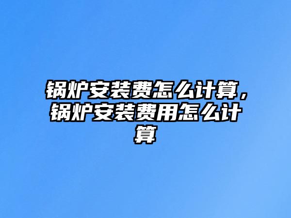 鍋爐安裝費(fèi)怎么計(jì)算，鍋爐安裝費(fèi)用怎么計(jì)算