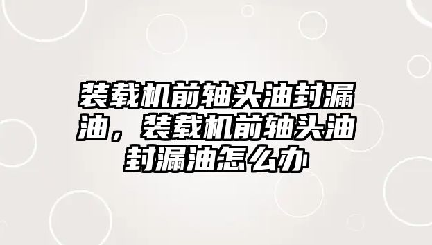 裝載機(jī)前軸頭油封漏油，裝載機(jī)前軸頭油封漏油怎么辦