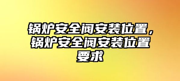 鍋爐安全閥安裝位置，鍋爐安全閥安裝位置要求