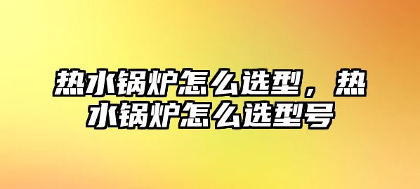 熱水鍋爐怎么選型，熱水鍋爐怎么選型號(hào)