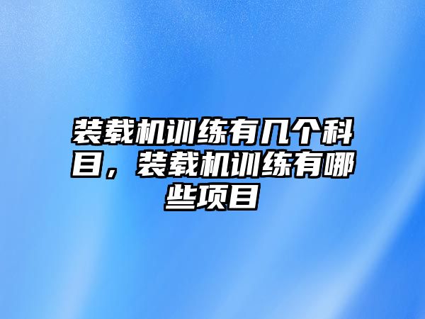 裝載機訓(xùn)練有幾個科目，裝載機訓(xùn)練有哪些項目