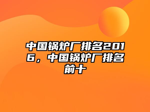 中國(guó)鍋爐廠排名2016，中國(guó)鍋爐廠排名前十