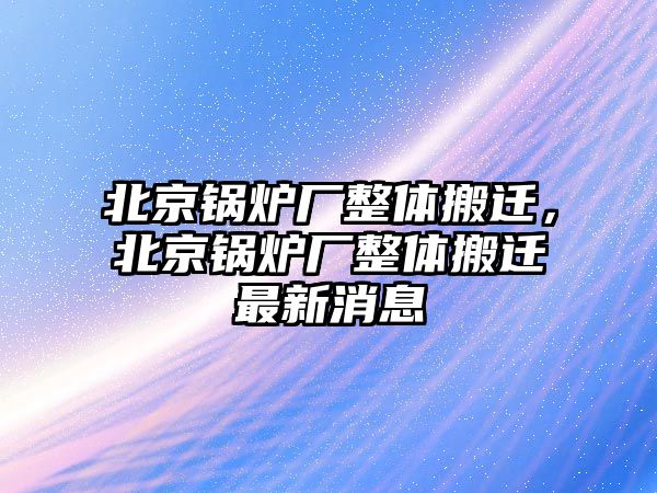 北京鍋爐廠整體搬遷，北京鍋爐廠整體搬遷最新消息