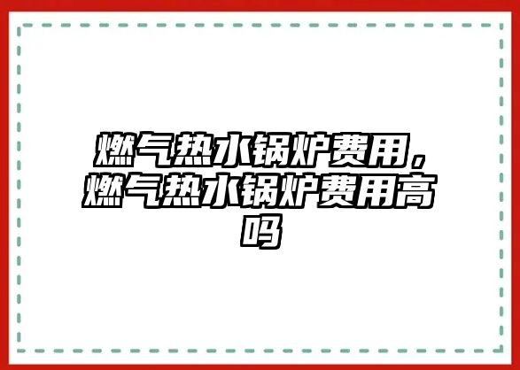 燃?xì)鉄崴仩t費用，燃?xì)鉄崴仩t費用高嗎