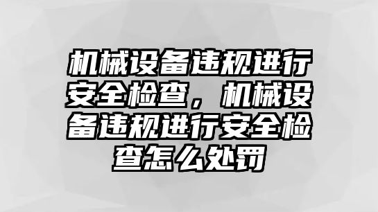 機(jī)械設(shè)備違規(guī)進(jìn)行安全檢查，機(jī)械設(shè)備違規(guī)進(jìn)行安全檢查怎么處罰