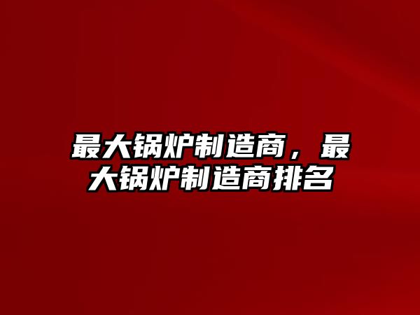 最大鍋爐制造商，最大鍋爐制造商排名