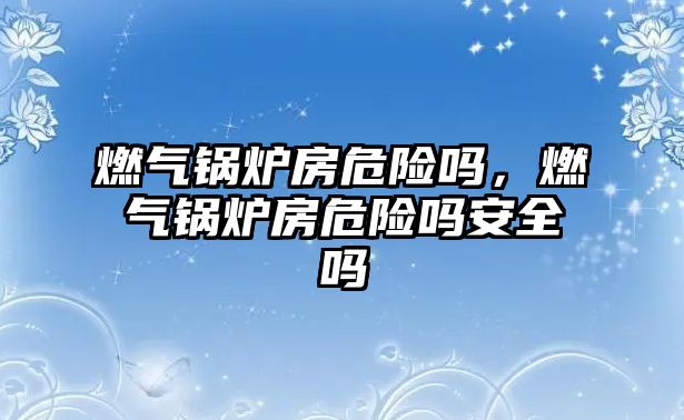 燃?xì)忮仩t房危險嗎，燃?xì)忮仩t房危險嗎安全嗎