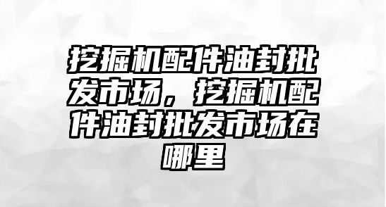 挖掘機配件油封批發(fā)市場，挖掘機配件油封批發(fā)市場在哪里