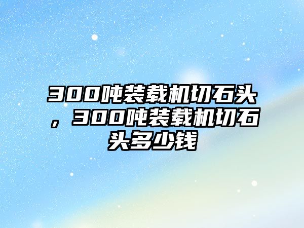 300噸裝載機切石頭，300噸裝載機切石頭多少錢