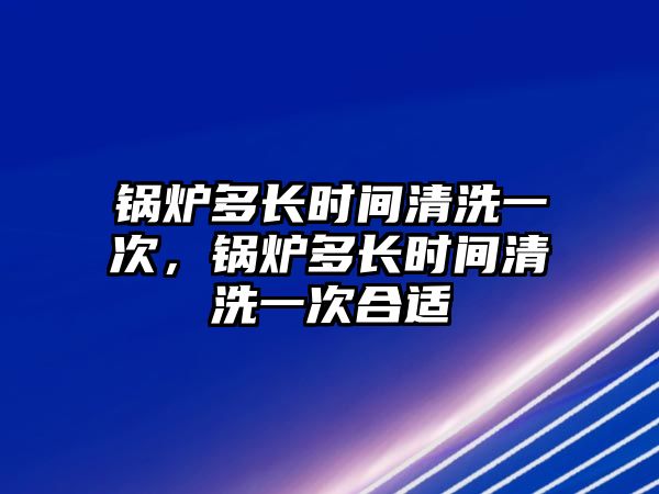 鍋爐多長(zhǎng)時(shí)間清洗一次，鍋爐多長(zhǎng)時(shí)間清洗一次合適