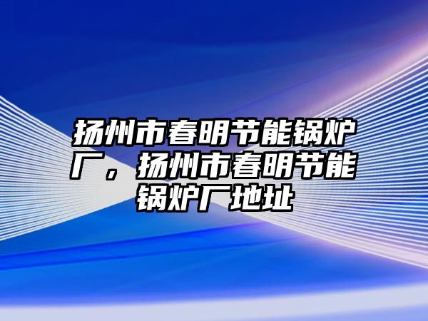 揚州市春明節(jié)能鍋爐廠，揚州市春明節(jié)能鍋爐廠地址