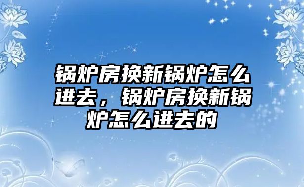 鍋爐房換新鍋爐怎么進(jìn)去，鍋爐房換新鍋爐怎么進(jìn)去的