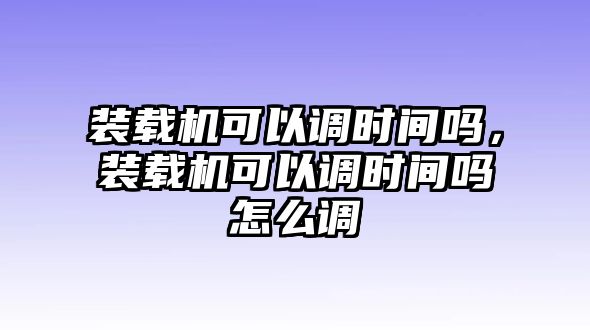 裝載機可以調時間嗎，裝載機可以調時間嗎怎么調