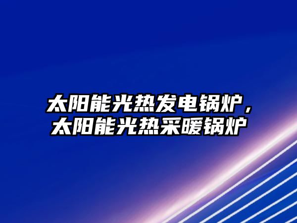 太陽能光熱發(fā)電鍋爐，太陽能光熱采暖鍋爐