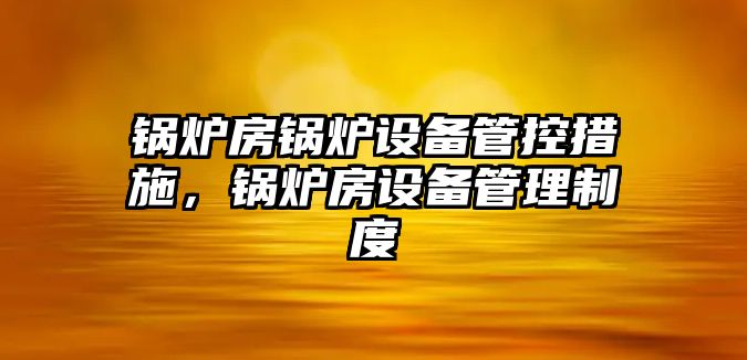 鍋爐房鍋爐設(shè)備管控措施，鍋爐房設(shè)備管理制度