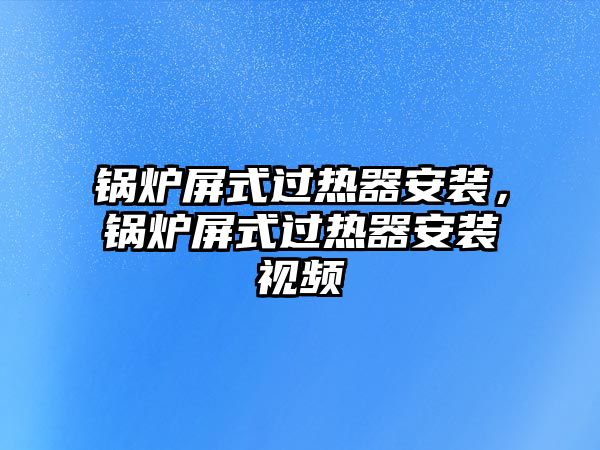 鍋爐屏式過熱器安裝，鍋爐屏式過熱器安裝視頻