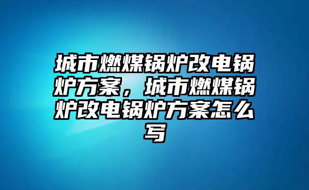 城市燃煤鍋爐改電鍋爐方案，城市燃煤鍋爐改電鍋爐方案怎么寫