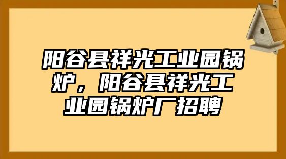 陽谷縣祥光工業(yè)園鍋爐，陽谷縣祥光工業(yè)園鍋爐廠招聘