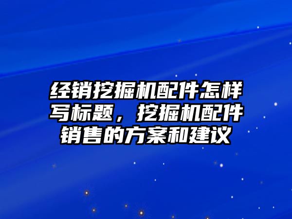 經(jīng)銷挖掘機配件怎樣寫標題，挖掘機配件銷售的方案和建議