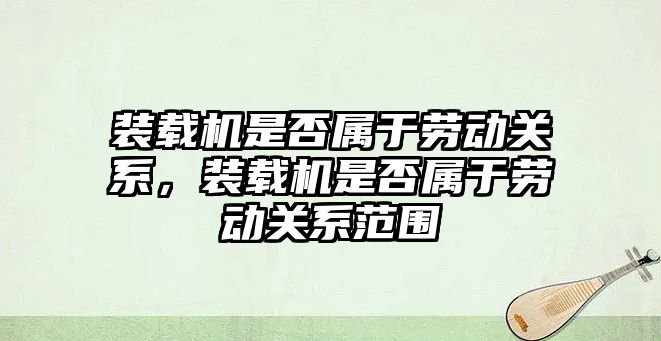 裝載機是否屬于勞動關系，裝載機是否屬于勞動關系范圍