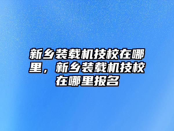 新鄉(xiāng)裝載機(jī)技校在哪里，新鄉(xiāng)裝載機(jī)技校在哪里報名