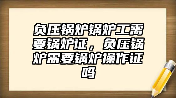 負(fù)壓鍋爐鍋爐工需要鍋爐證，負(fù)壓鍋爐需要鍋爐操作證嗎