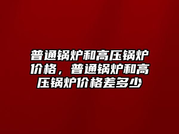 普通鍋爐和高壓鍋爐價格，普通鍋爐和高壓鍋爐價格差多少