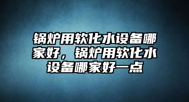 鍋爐用軟化水設(shè)備哪家好，鍋爐用軟化水設(shè)備哪家好一點(diǎn)