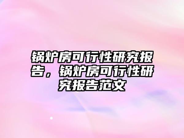 鍋爐房可行性研究報告，鍋爐房可行性研究報告范文