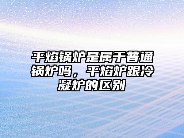 平焰鍋爐是屬于普通鍋爐嗎，平焰爐跟冷凝爐的區(qū)別