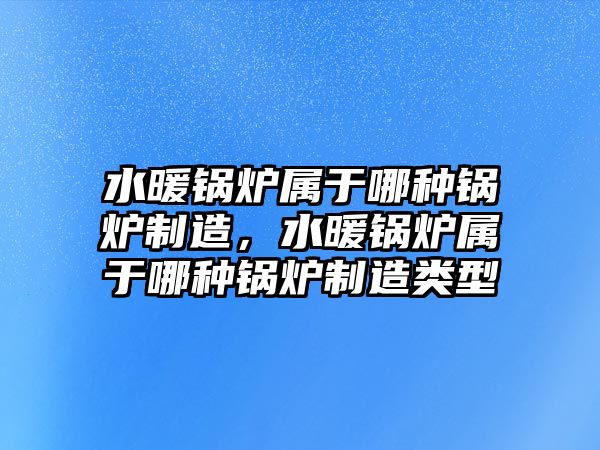 水暖鍋爐屬于哪種鍋爐制造，水暖鍋爐屬于哪種鍋爐制造類型