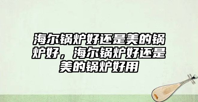 海爾鍋爐好還是美的鍋爐好，海爾鍋爐好還是美的鍋爐好用