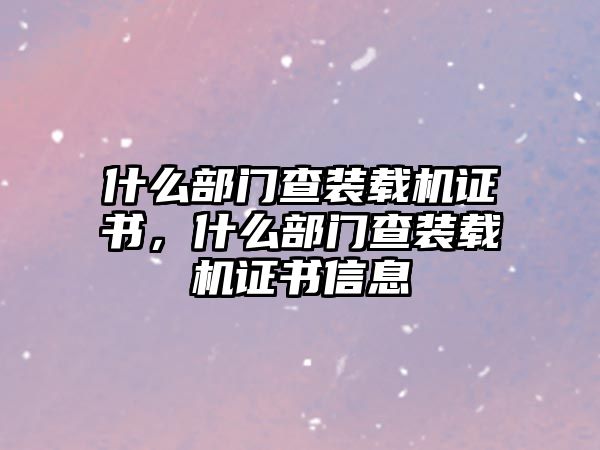 什么部門查裝載機證書，什么部門查裝載機證書信息