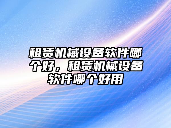 租賃機(jī)械設(shè)備軟件哪個好，租賃機(jī)械設(shè)備軟件哪個好用