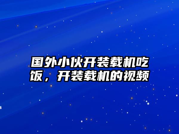 國(guó)外小伙開裝載機(jī)吃飯，開裝載機(jī)的視頻