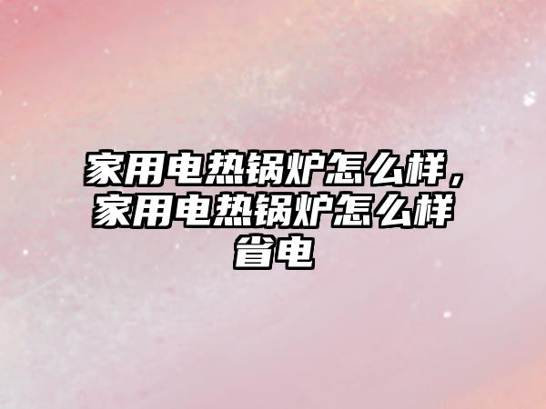 家用電熱鍋爐怎么樣，家用電熱鍋爐怎么樣省電