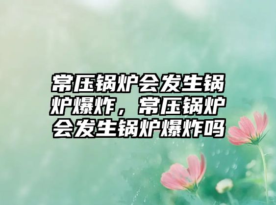 常壓鍋爐會(huì)發(fā)生鍋爐爆炸，常壓鍋爐會(huì)發(fā)生鍋爐爆炸嗎