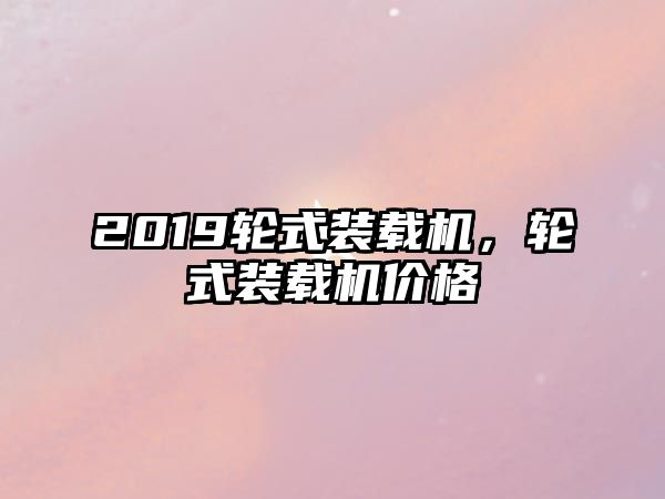 2019輪式裝載機，輪式裝載機價格