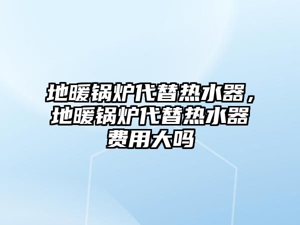 地暖鍋爐代替熱水器，地暖鍋爐代替熱水器費用大嗎