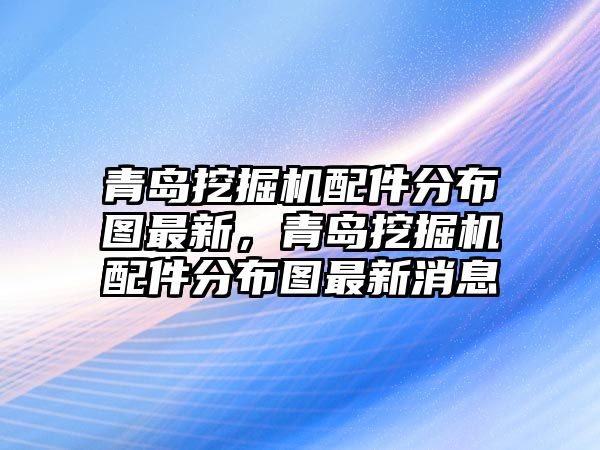 青島挖掘機配件分布圖最新，青島挖掘機配件分布圖最新消息