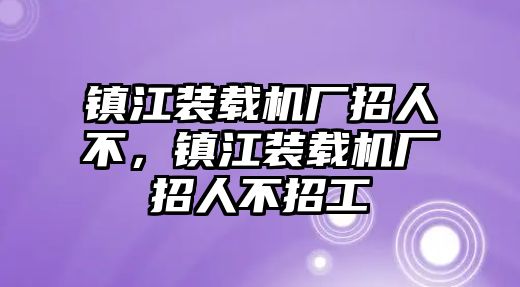 鎮(zhèn)江裝載機(jī)廠招人不，鎮(zhèn)江裝載機(jī)廠招人不招工