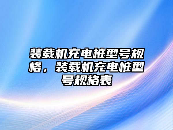 裝載機(jī)充電樁型號規(guī)格，裝載機(jī)充電樁型號規(guī)格表