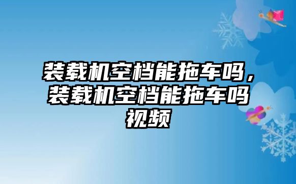 裝載機(jī)空檔能拖車嗎，裝載機(jī)空檔能拖車嗎視頻