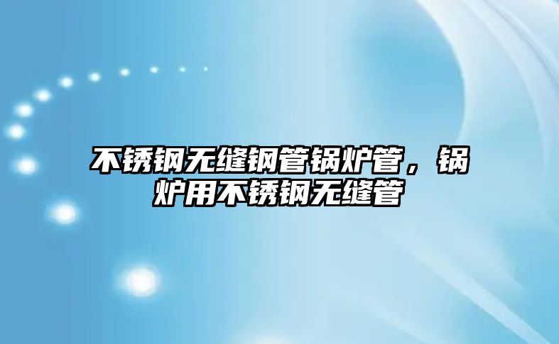 不銹鋼無縫鋼管鍋爐管，鍋爐用不銹鋼無縫管