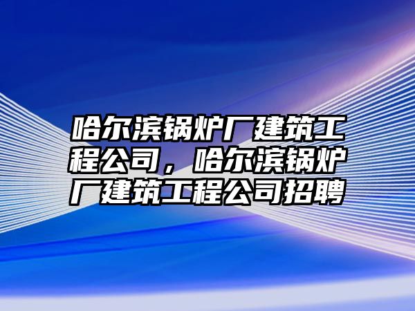 哈爾濱鍋爐廠建筑工程公司，哈爾濱鍋爐廠建筑工程公司招聘